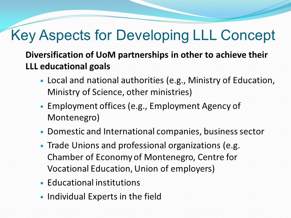 Key Aspects for Developing LLL Concept Diversification of UoM partnerships in other to achieve their LLL educational goals Local and national authorities (e.g., Ministry of Education, Ministry of Science, other ministries) Employment offices (e.g., Employment Agency of Montenegro) Domestic and International companies, business sector Trade Unions and professional organizations (e.g.