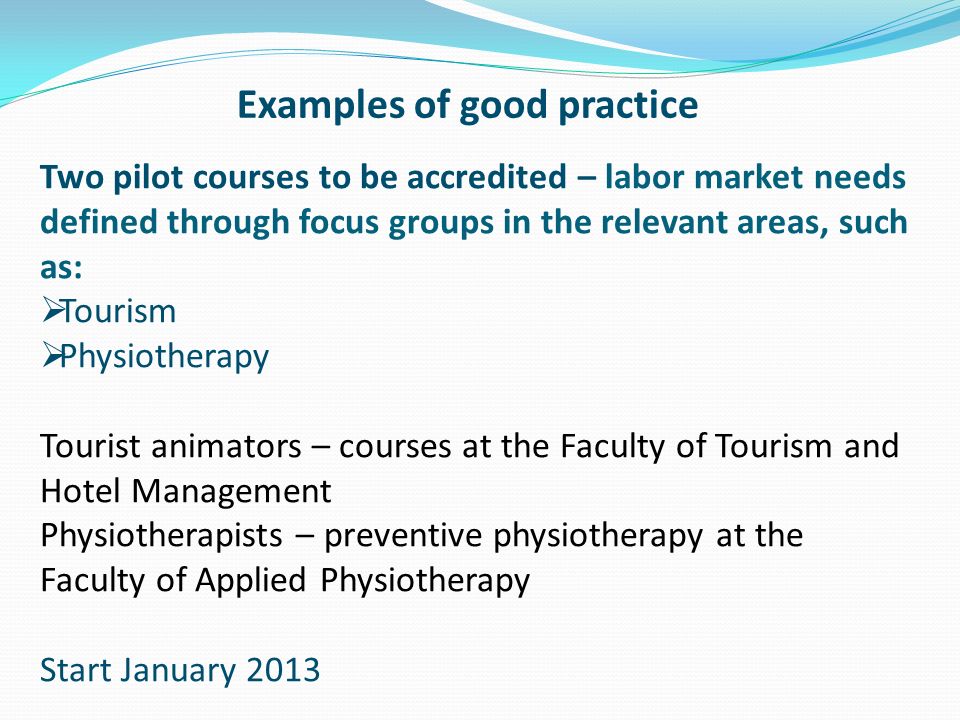 Examples of good practice Two pilot courses to be accredited – labor market needs defined through focus groups in the relevant areas, such as:  Tourism  Physiotherapy Tourist animators – courses at the Faculty of Tourism and Hotel Management Physiotherapists – preventive physiotherapy at the Faculty of Applied Physiotherapy Start January 2013