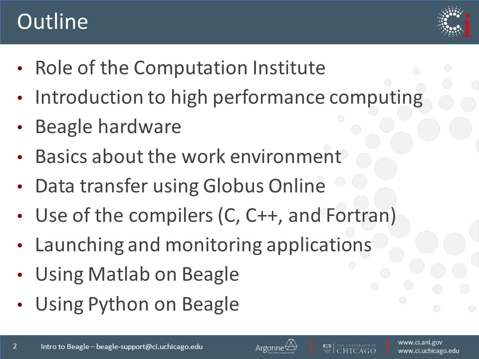 2 Intro to Beagle – Outline Role of the Computation Institute Introduction to high performance computing Beagle hardware Basics about the work environment Data transfer using Globus Online Use of the compilers (C, C++, and Fortran) Launching and monitoring applications Using Matlab on Beagle Using Python on Beagle