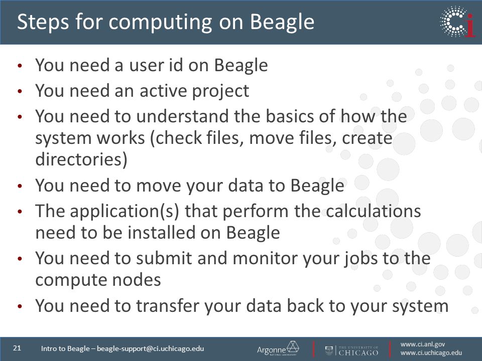 Intro to Beagle – Steps for computing on Beagle You need a user id on Beagle You need an active project You need to understand the basics of how the system works (check files, move files, create directories) You need to move your data to Beagle The application(s) that perform the calculations need to be installed on Beagle You need to submit and monitor your jobs to the compute nodes You need to transfer your data back to your system