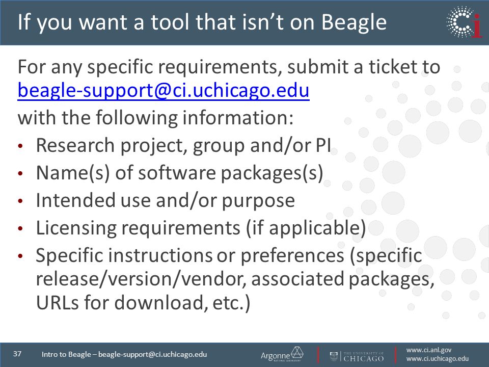 Intro to Beagle – If you want a tool that isn’t on Beagle For any specific requirements, submit a ticket to  with the following information: Research project, group and/or PI Name(s) of software packages(s) Intended use and/or purpose Licensing requirements (if applicable) Specific instructions or preferences (specific release/version/vendor, associated packages, URLs for download, etc.)