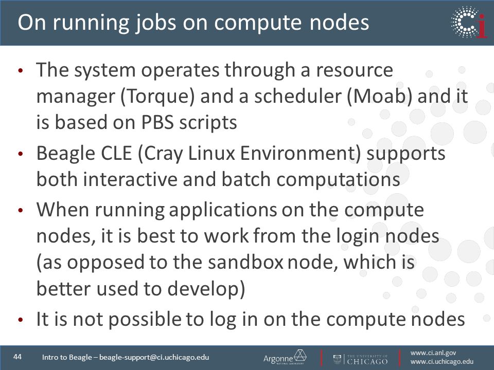 Intro to Beagle – On running jobs on compute nodes The system operates through a resource manager (Torque) and a scheduler (Moab) and it is based on PBS scripts Beagle CLE (Cray Linux Environment) supports both interactive and batch computations When running applications on the compute nodes, it is best to work from the login nodes (as opposed to the sandbox node, which is better used to develop) It is not possible to log in on the compute nodes