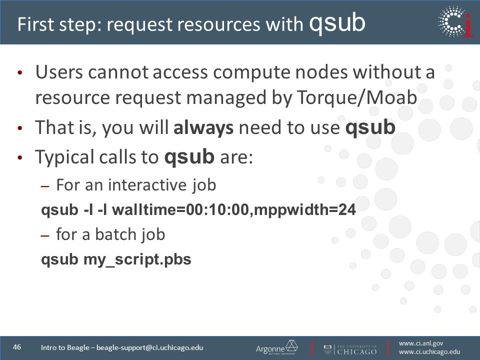 Intro to Beagle – First step: request resources with qsub Users cannot access compute nodes without a resource request managed by Torque/Moab That is, you will always need to use qsub Typical calls to qsub are: – For an interactive job qsub -I -l walltime=00:10:00,mppwidth=24 – for a batch job qsub my_script.pbs