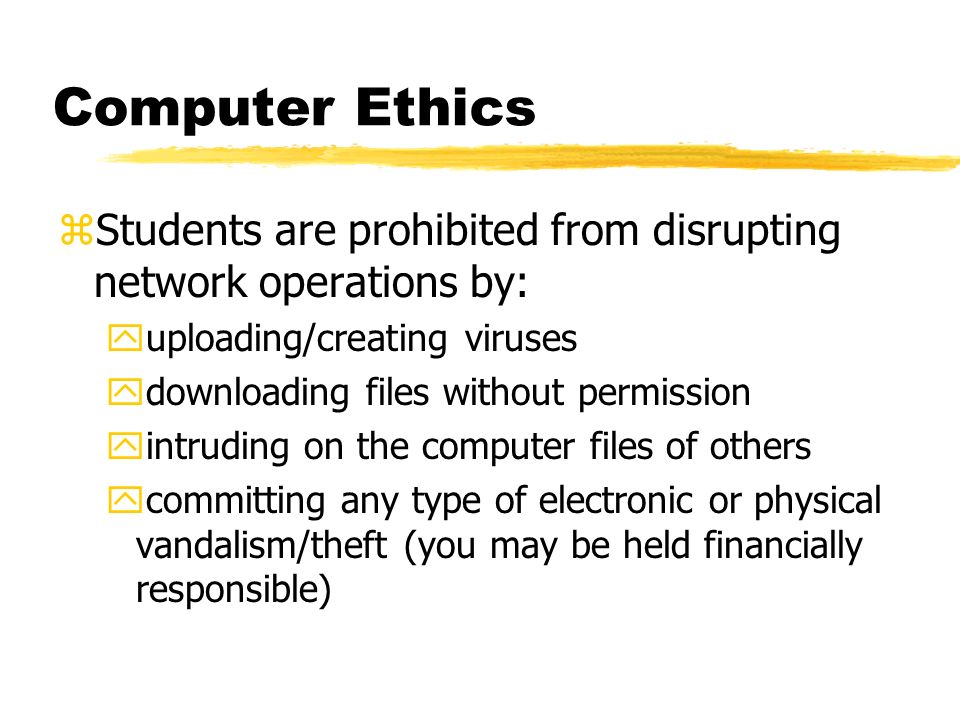 Computer Ethics zStudents are prohibited from disrupting network operations by: yuploading/creating viruses ydownloading files without permission yintruding on the computer files of others ycommitting any type of electronic or physical vandalism/theft (you may be held financially responsible)