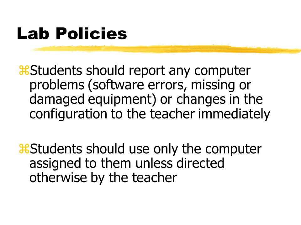 Lab Policies zStudents should report any computer problems (software errors, missing or damaged equipment) or changes in the configuration to the teacher immediately zStudents should use only the computer assigned to them unless directed otherwise by the teacher