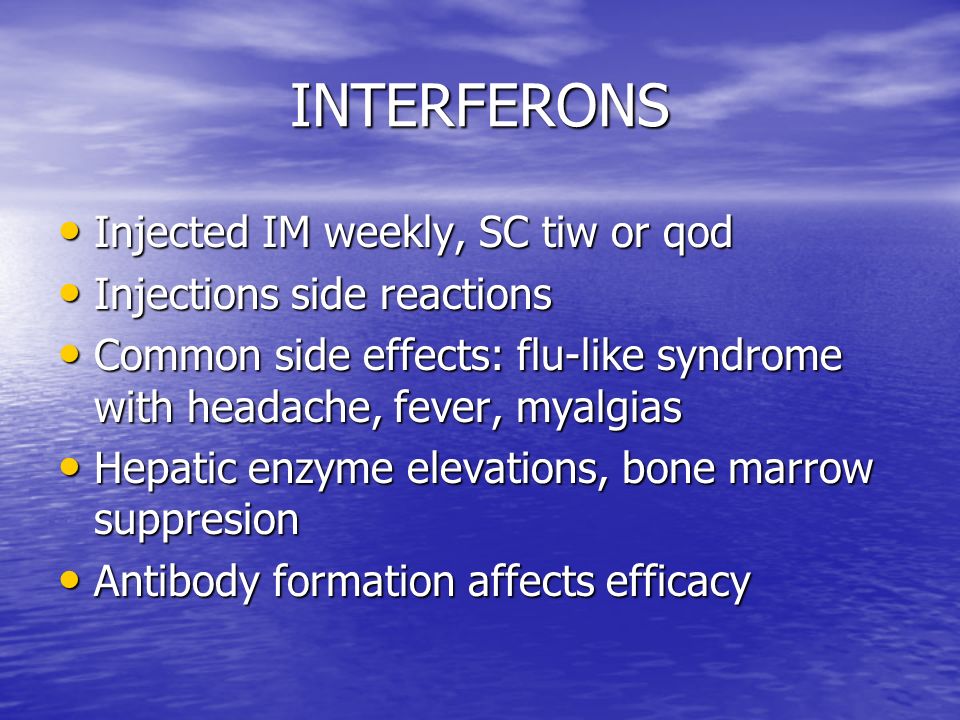 INTERFERONS Injected IM weekly, SC tiw or qod Injected IM weekly, SC tiw or qod Injections side reactions Injections side reactions Common side effects: flu-like syndrome with headache, fever, myalgias Common side effects: flu-like syndrome with headache, fever, myalgias Hepatic enzyme elevations, bone marrow suppresion Hepatic enzyme elevations, bone marrow suppresion Antibody formation affects efficacy Antibody formation affects efficacy