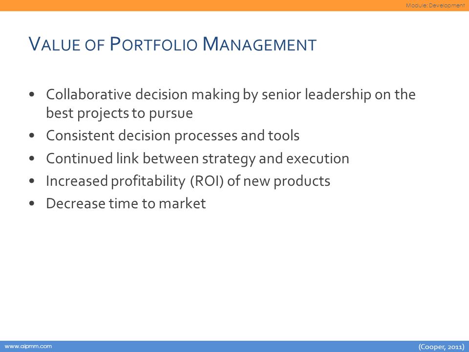 Module: Development   V ALUE OF P ORTFOLIO M ANAGEMENT Collaborative decision making by senior leadership on the best projects to pursue Consistent decision processes and tools Continued link between strategy and execution Increased profitability (ROI) of new products Decrease time to market (Cooper, 2011)
