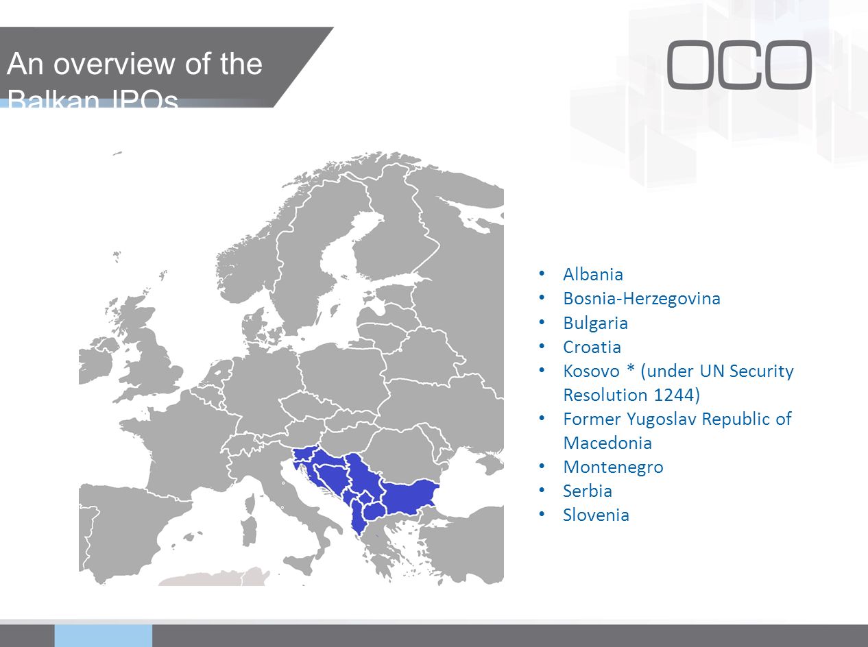 An overview of the Balkan IPOs Albania Bosnia-Herzegovina Bulgaria Croatia Kosovo * (under UN Security Resolution 1244) Former Yugoslav Republic of Macedonia Montenegro Serbia Slovenia