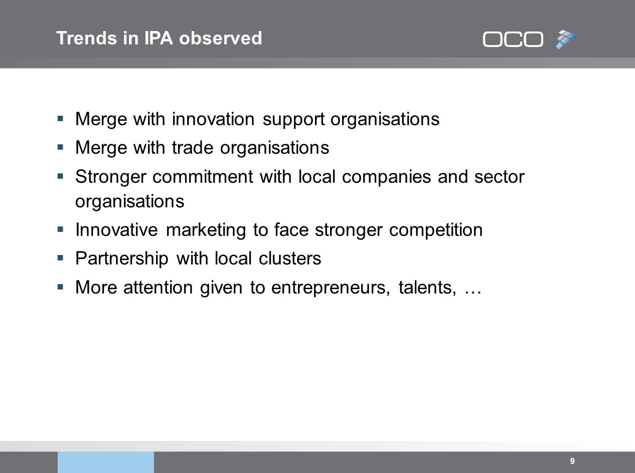 9  Merge with innovation support organisations  Merge with trade organisations  Stronger commitment with local companies and sector organisations  Innovative marketing to face stronger competition  Partnership with local clusters  More attention given to entrepreneurs, talents, … Trends in IPA observed