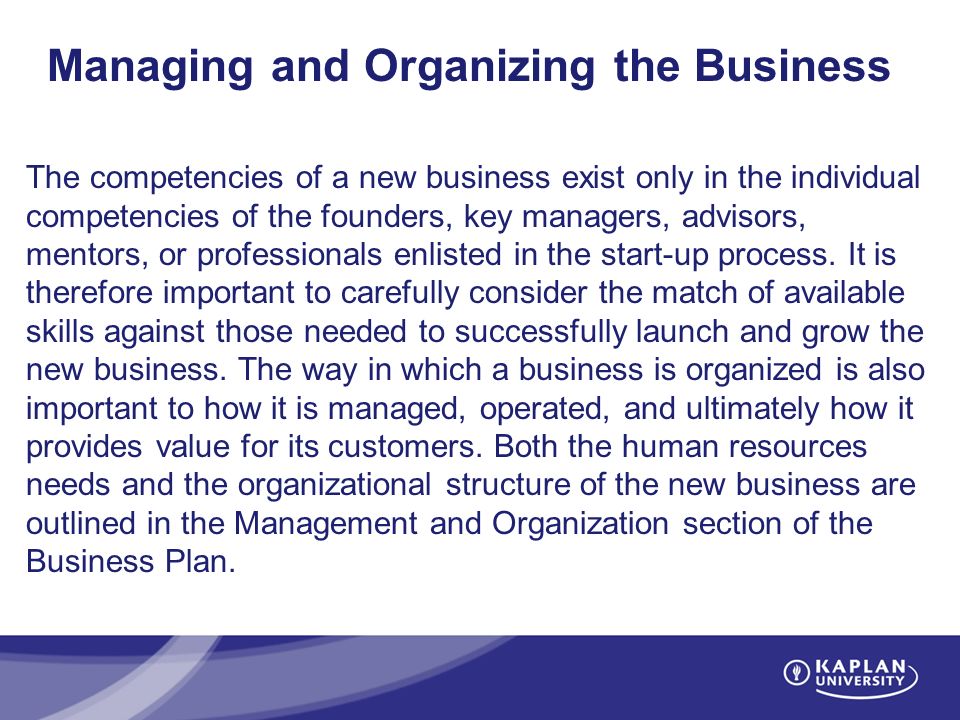 Managing and Organizing the Business The competencies of a new business exist only in the individual competencies of the founders, key managers, advisors, mentors, or professionals enlisted in the start-up process.