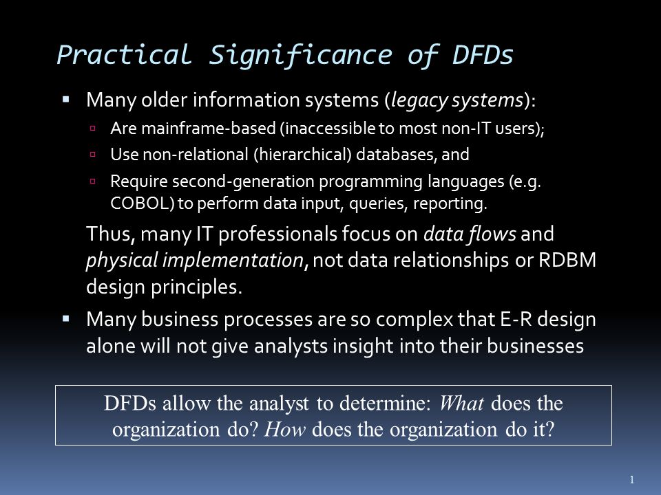 Practical Significance of DFDs  Many older information systems (legacy systems):  Are mainframe-based (inaccessible to most non-IT users);  Use non-relational (hierarchical) databases, and  Require second-generation programming languages (e.g.
