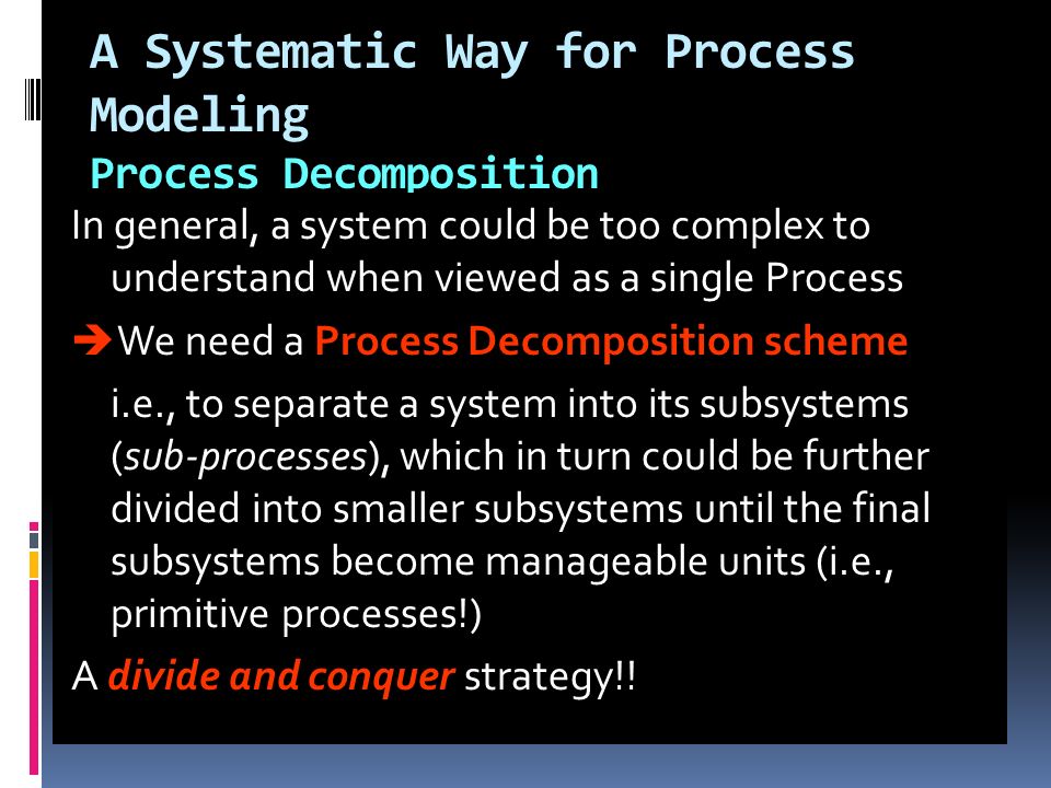A Systematic Way for Process Modeling Process Decomposition In general, a system could be too complex to understand when viewed as a single Process  We need a Process Decomposition scheme i.e., to separate a system into its subsystems (sub-processes), which in turn could be further divided into smaller subsystems until the final subsystems become manageable units (i.e., primitive processes!) A divide and conquer strategy!!