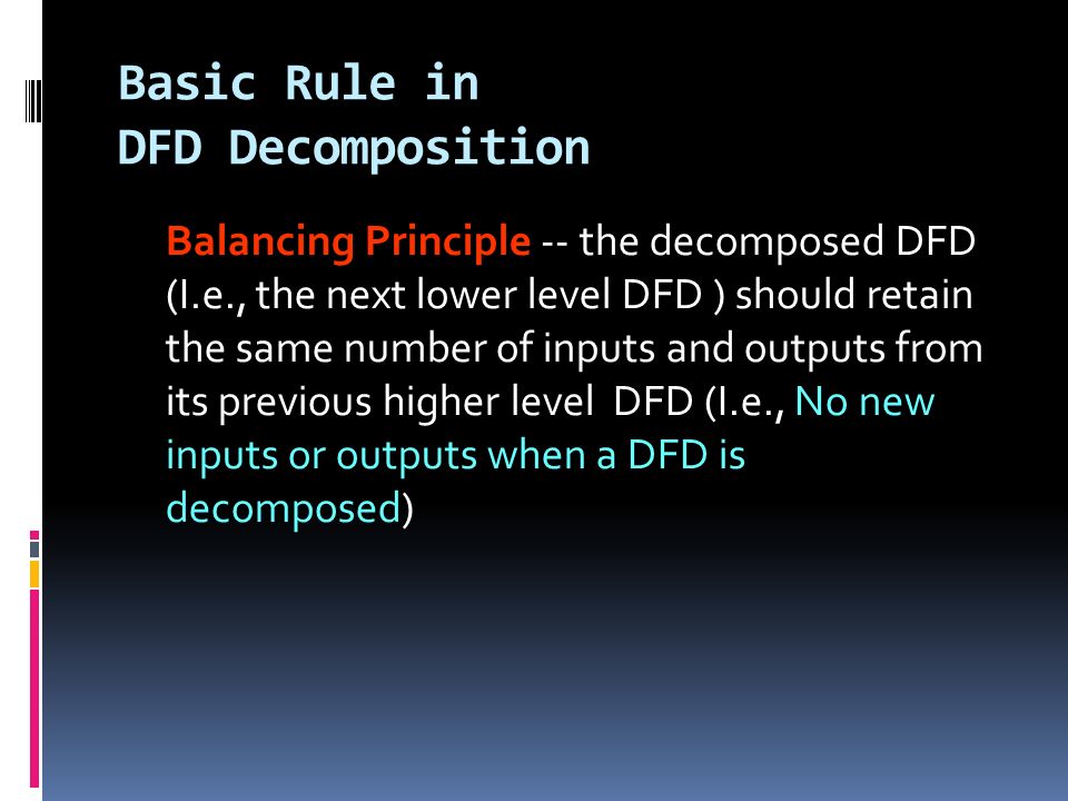 Basic Rule in DFD Decomposition Balancing Principle -- the decomposed DFD (I.e., the next lower level DFD ) should retain the same number of inputs and outputs from its previous higher level DFD (I.e., No new inputs or outputs when a DFD is decomposed)