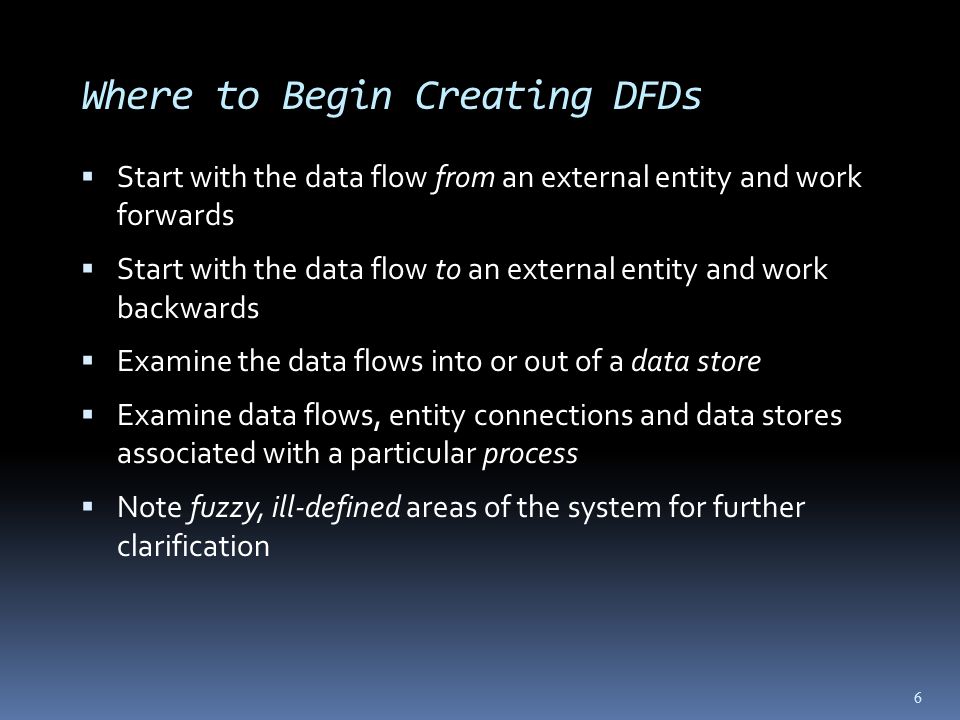 Where to Begin Creating DFDs  Start with the data flow from an external entity and work forwards  Start with the data flow to an external entity and work backwards  Examine the data flows into or out of a data store  Examine data flows, entity connections and data stores associated with a particular process  Note fuzzy, ill-defined areas of the system for further clarification 6