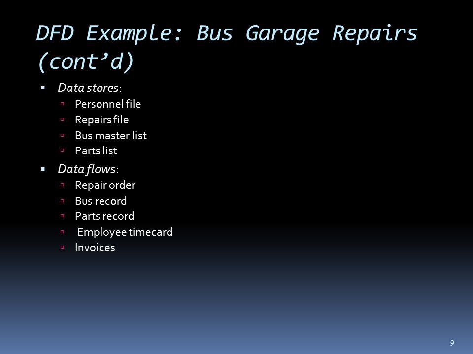 DFD Example: Bus Garage Repairs (cont’d)  Data stores:  Personnel file  Repairs file  Bus master list  Parts list  Data flows:  Repair order  Bus record  Parts record  Employee timecard  Invoices 9