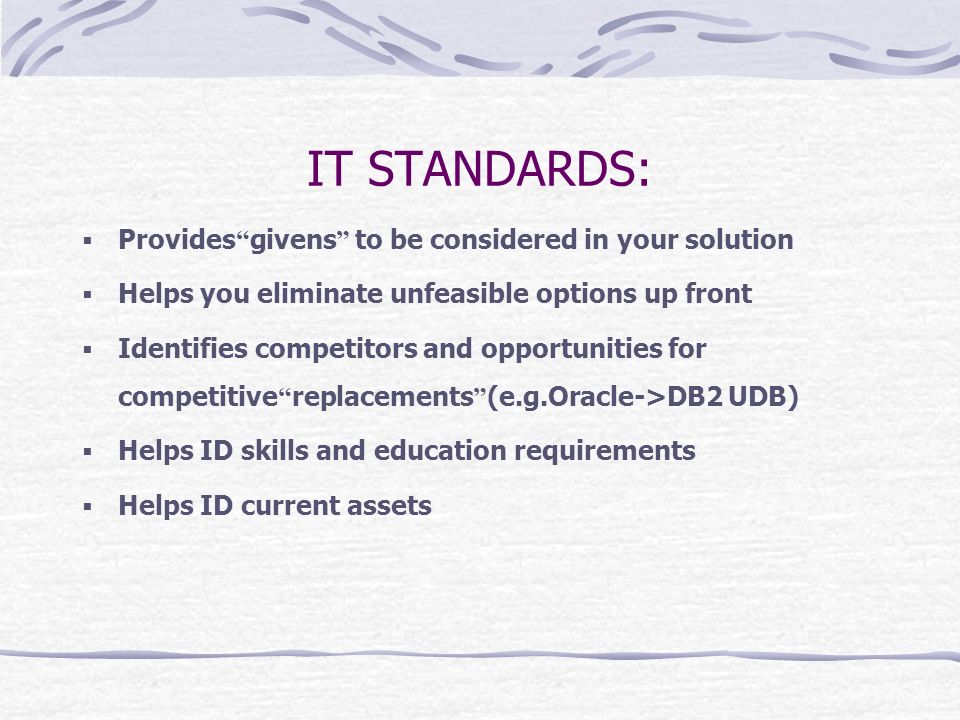 IT STANDARDS:  Provides givens to be considered in your solution  Helps you eliminate unfeasible options up front  Identifies competitors and opportunities for competitive replacements (e.g.Oracle->DB2 UDB)  Helps ID skills and education requirements  Helps ID current assets