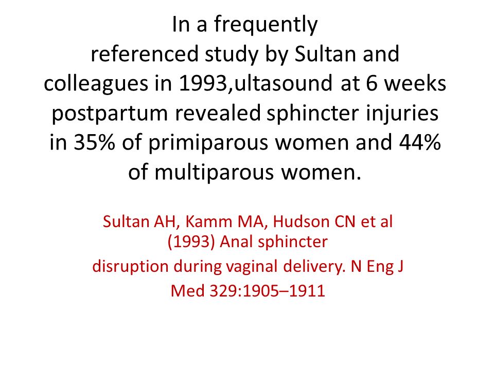 In a frequently referenced study by Sultan and colleagues in 1993,ultasound at 6 weeks postpartum revealed sphincter injuries in 35% of primiparous women and 44% of multiparous women.