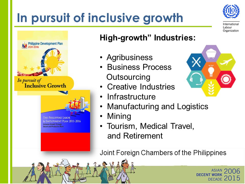 In pursuit of inclusive growth High-growth Industries: Agribusiness Business Process Outsourcing Creative Industries Infrastructure Manufacturing and Logistics Mining Tourism, Medical Travel, and Retirement Joint Foreign Chambers of the Philippines