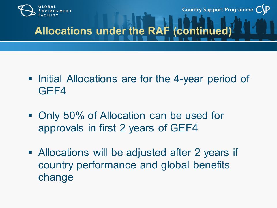 Allocations under the RAF (continued)  Initial Allocations are for the 4-year period of GEF4  Only 50% of Allocation can be used for approvals in first 2 years of GEF4  Allocations will be adjusted after 2 years if country performance and global benefits change
