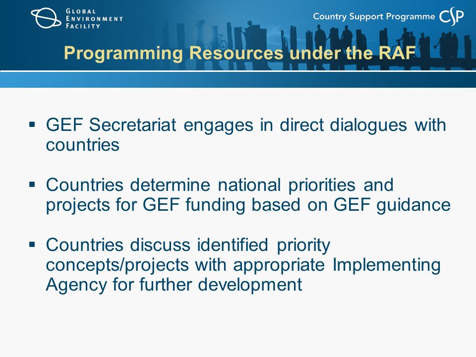 Programming Resources under the RAF  GEF Secretariat engages in direct dialogues with countries  Countries determine national priorities and projects for GEF funding based on GEF guidance  Countries discuss identified priority concepts/projects with appropriate Implementing Agency for further development