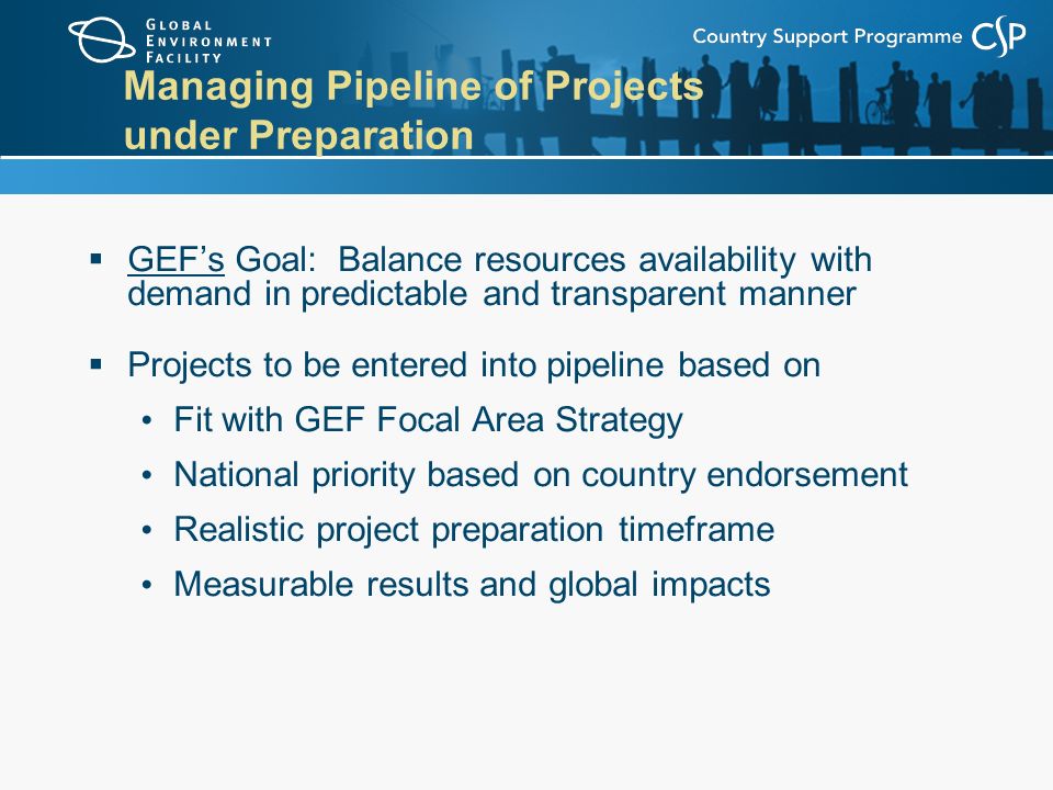 Managing Pipeline of Projects under Preparation  GEF’s Goal: Balance resources availability with demand in predictable and transparent manner  Projects to be entered into pipeline based on Fit with GEF Focal Area Strategy National priority based on country endorsement Realistic project preparation timeframe Measurable results and global impacts