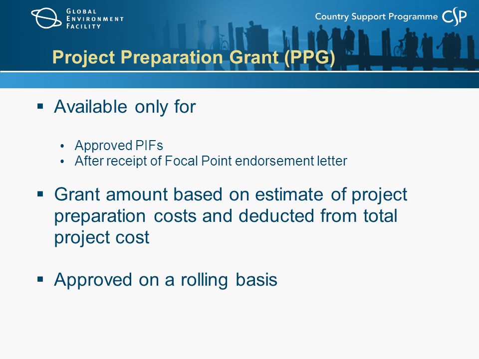 Project Preparation Grant (PPG)  Available only for Approved PIFs After receipt of Focal Point endorsement letter  Grant amount based on estimate of project preparation costs and deducted from total project cost  Approved on a rolling basis