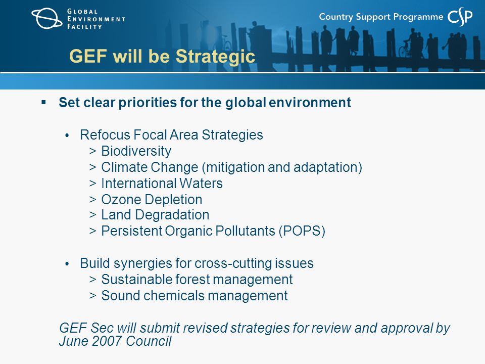 GEF will be Strategic  Set clear priorities for the global environment Refocus Focal Area Strategies >Biodiversity >Climate Change (mitigation and adaptation) >International Waters >Ozone Depletion >Land Degradation >Persistent Organic Pollutants (POPS) Build synergies for cross-cutting issues >Sustainable forest management >Sound chemicals management GEF Sec will submit revised strategies for review and approval by June 2007 Council
