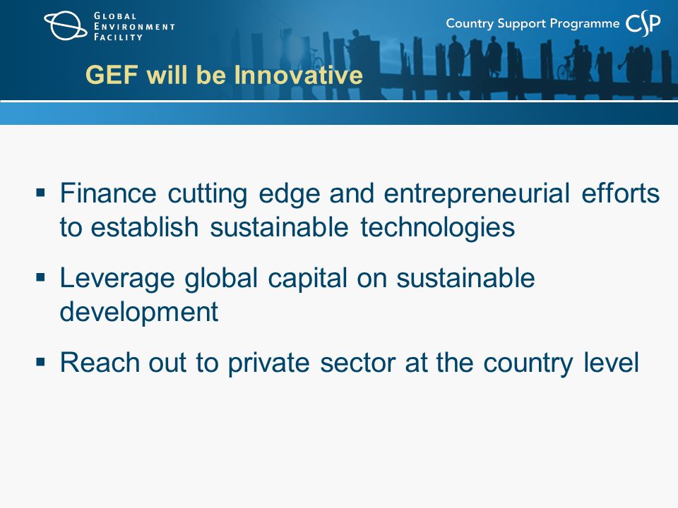 GEF will be Innovative  Finance cutting edge and entrepreneurial efforts to establish sustainable technologies  Leverage global capital on sustainable development  Reach out to private sector at the country level