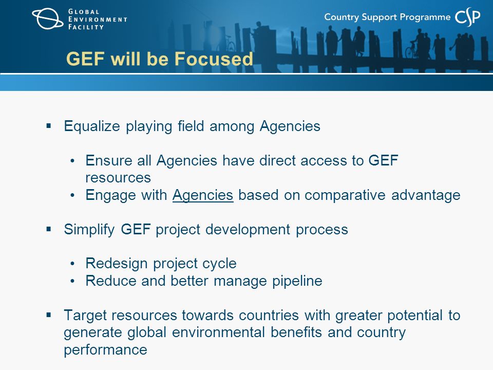 GEF will be Focused  Equalize playing field among Agencies Ensure all Agencies have direct access to GEF resources Engage with Agencies based on comparative advantage  Simplify GEF project development process Redesign project cycle Reduce and better manage pipeline  Target resources towards countries with greater potential to generate global environmental benefits and country performance