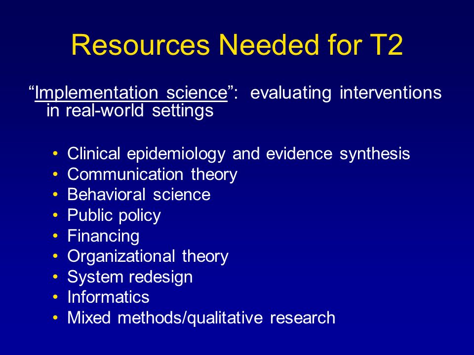 Resources Needed for T2 Implementation science : evaluating interventions in real-world settings Clinical epidemiology and evidence synthesis Communication theory Behavioral science Public policy Financing Organizational theory System redesign Informatics Mixed methods/qualitative research