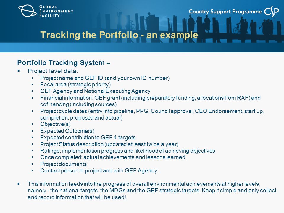 Tracking the Portfolio - an example Portfolio Tracking System –  Project level data: Project name and GEF ID (and your own ID number) Focal area (strategic priority) GEF Agency and National Executing Agency Financial information: GEF grant (including preparatory funding, allocations from RAF) and cofinancing (including sources) Project cycle dates (entry into pipeline, PPG, Council approval, CEO Endorsement, start up, completion: proposed and actual) Objective(s) Expected Outcome(s) Expected contribution to GEF 4 targets Project Status description (updated at least twice a year) Ratings: implementation progress and likelihood of achieving objectives Once completed: actual achievements and lessons learned Project documents Contact person in project and with GEF Agency  This information feeds into the progress of overall environmental achievements at higher levels, namely - the national targets, the MDGs and the GEF strategic targets.