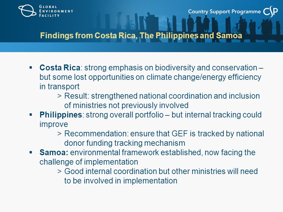 Findings from Costa Rica, The Philippines and Samoa  Costa Rica: strong emphasis on biodiversity and conservation – but some lost opportunities on climate change/energy efficiency in transport >Result: strengthened national coordination and inclusion of ministries not previously involved  Philippines: strong overall portfolio – but internal tracking could improve >Recommendation: ensure that GEF is tracked by national donor funding tracking mechanism  Samoa: environmental framework established, now facing the challenge of implementation >Good internal coordination but other ministries will need to be involved in implementation