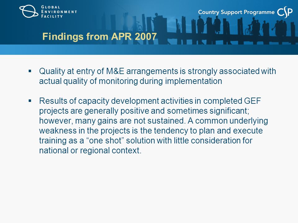 Findings from APR 2007  Quality at entry of M&E arrangements is strongly associated with actual quality of monitoring during implementation  Results of capacity development activities in completed GEF projects are generally positive and sometimes significant; however, many gains are not sustained.