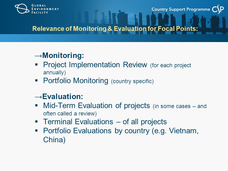 Relevance of Monitoring & Evaluation for Focal Points: →Monitoring:  Project Implementation Review (for each project annually)  Portfolio Monitoring (country specific) →Evaluation:  Mid-Term Evaluation of projects (in some cases – and often called a review)  Terminal Evaluations – of all projects  Portfolio Evaluations by country (e.g.