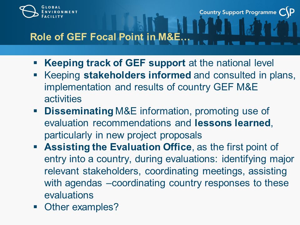 Role of GEF Focal Point in M&E…  Keeping track of GEF support at the national level  Keeping stakeholders informed and consulted in plans, implementation and results of country GEF M&E activities  Disseminating M&E information, promoting use of evaluation recommendations and lessons learned, particularly in new project proposals  Assisting the Evaluation Office, as the first point of entry into a country, during evaluations: identifying major relevant stakeholders, coordinating meetings, assisting with agendas –coordinating country responses to these evaluations  Other examples