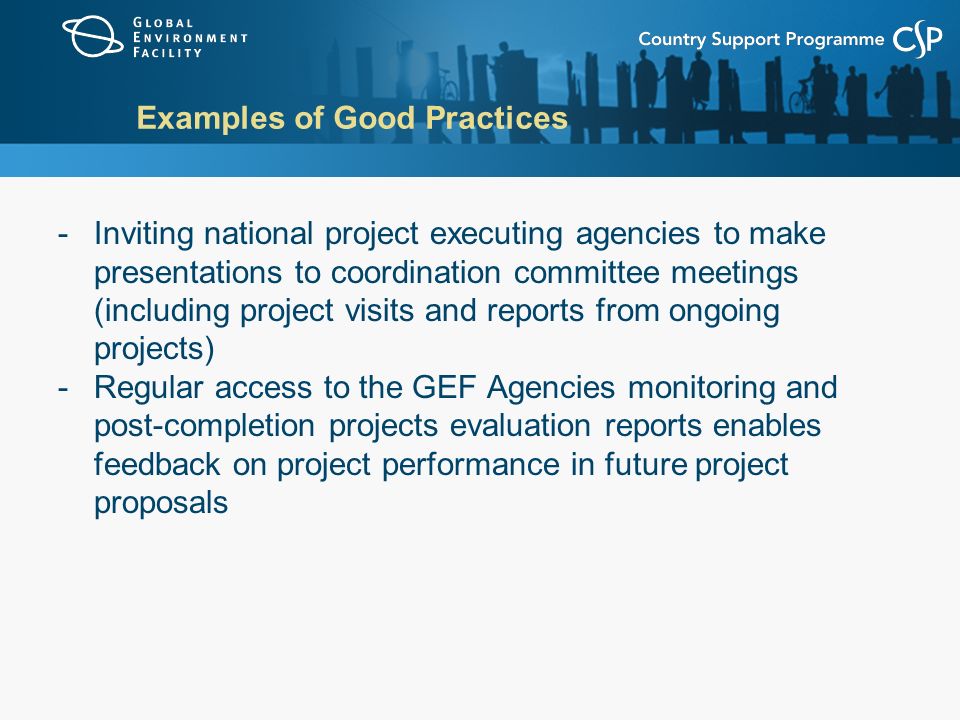 Examples of Good Practices -Inviting national project executing agencies to make presentations to coordination committee meetings (including project visits and reports from ongoing projects) -Regular access to the GEF Agencies monitoring and post-completion projects evaluation reports enables feedback on project performance in future project proposals
