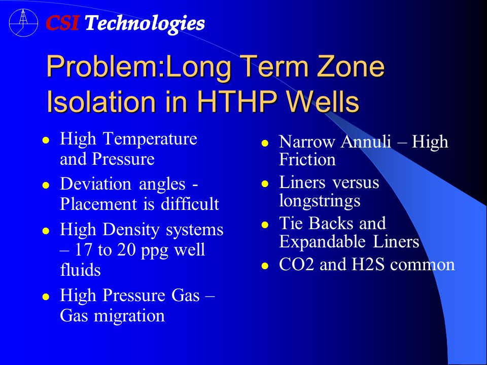 Problem:Long Term Zone Isolation in HTHP Wells High Temperature and Pressure Deviation angles - Placement is difficult High Density systems – 17 to 20 ppg well fluids High Pressure Gas – Gas migration Narrow Annuli – High Friction Liners versus longstrings Tie Backs and Expandable Liners CO2 and H2S common
