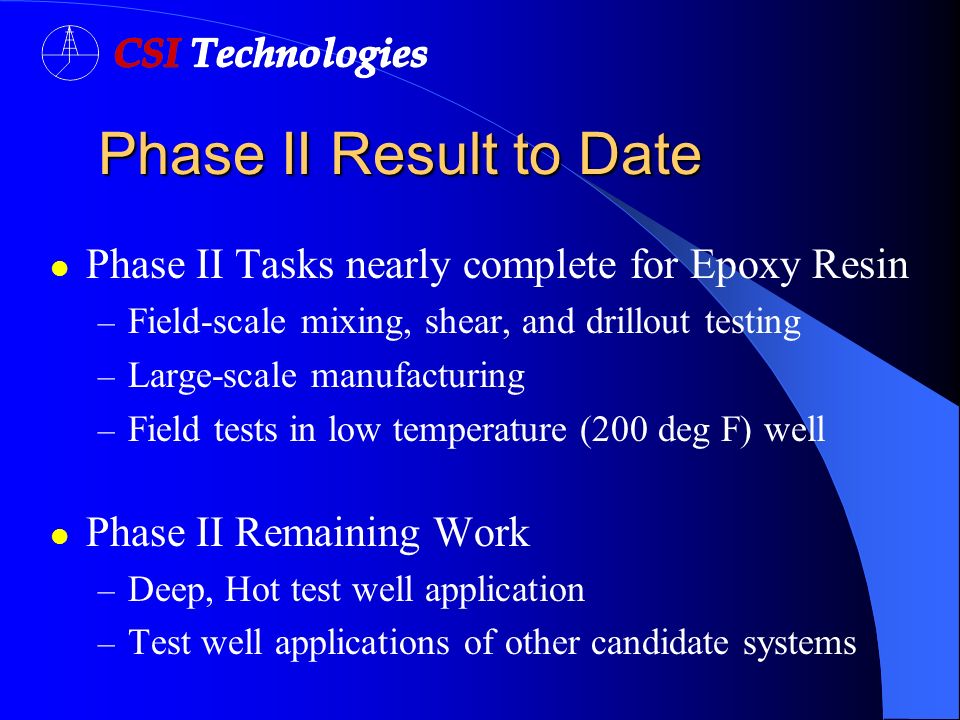 Phase II Result to Date Phase II Result to Date Phase II Tasks nearly complete for Epoxy Resin – Field-scale mixing, shear, and drillout testing – Large-scale manufacturing – Field tests in low temperature (200 deg F) well Phase II Remaining Work – Deep, Hot test well application – Test well applications of other candidate systems