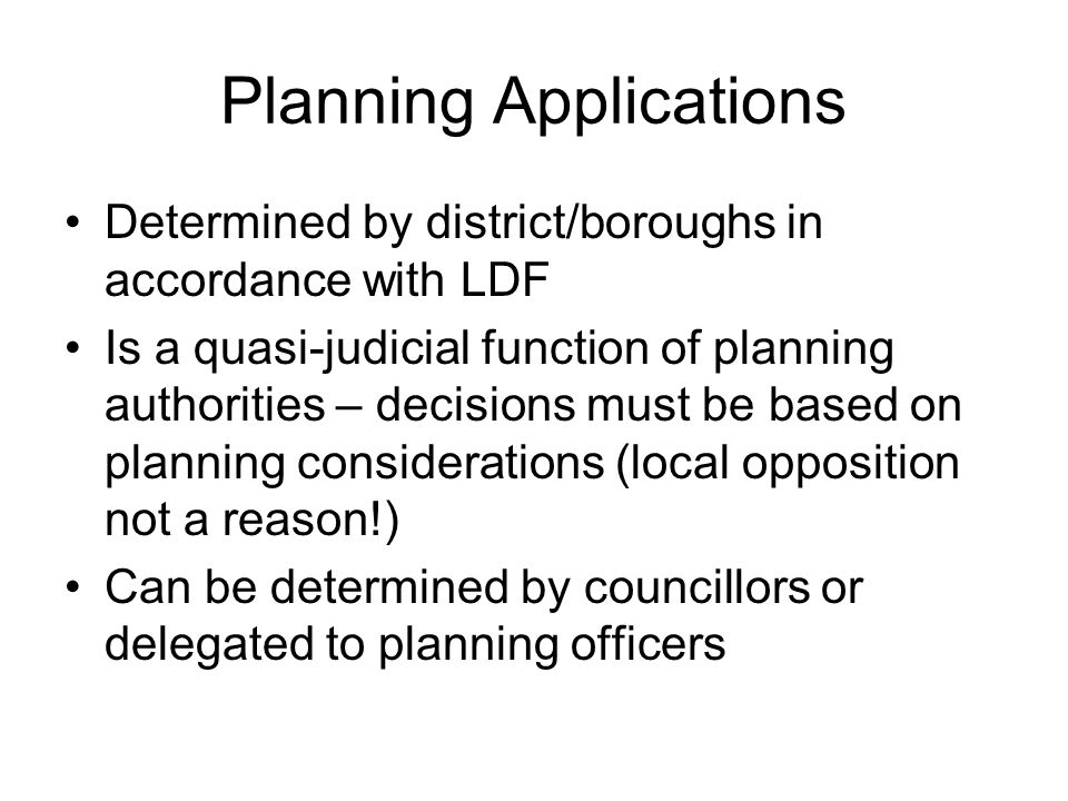 Planning Applications Determined by district/boroughs in accordance with LDF Is a quasi-judicial function of planning authorities – decisions must be based on planning considerations (local opposition not a reason!) Can be determined by councillors or delegated to planning officers
