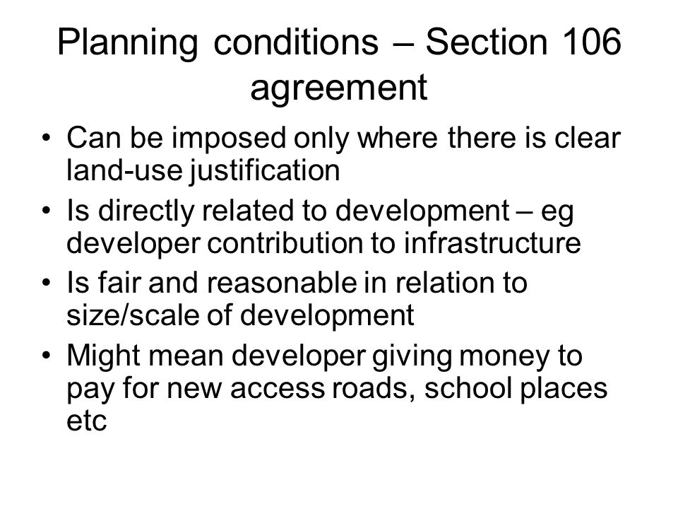 Planning conditions – Section 106 agreement Can be imposed only where there is clear land-use justification Is directly related to development – eg developer contribution to infrastructure Is fair and reasonable in relation to size/scale of development Might mean developer giving money to pay for new access roads, school places etc
