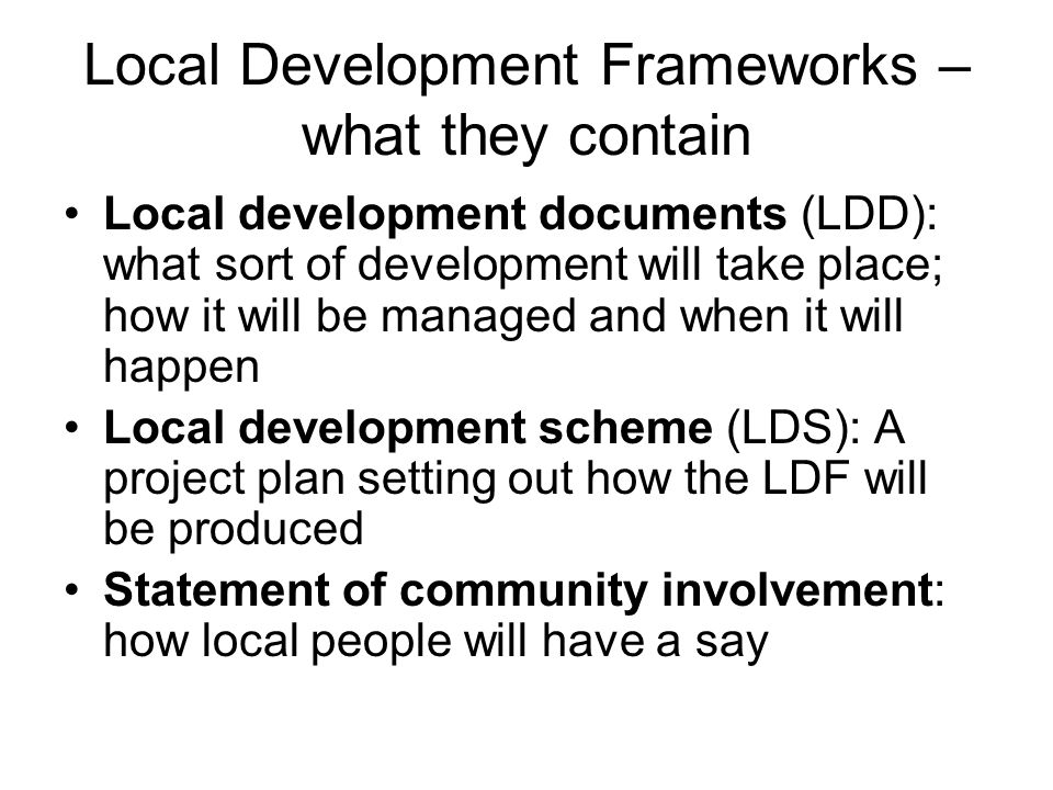 Local Development Frameworks – what they contain Local development documents (LDD): what sort of development will take place; how it will be managed and when it will happen Local development scheme (LDS): A project plan setting out how the LDF will be produced Statement of community involvement: how local people will have a say
