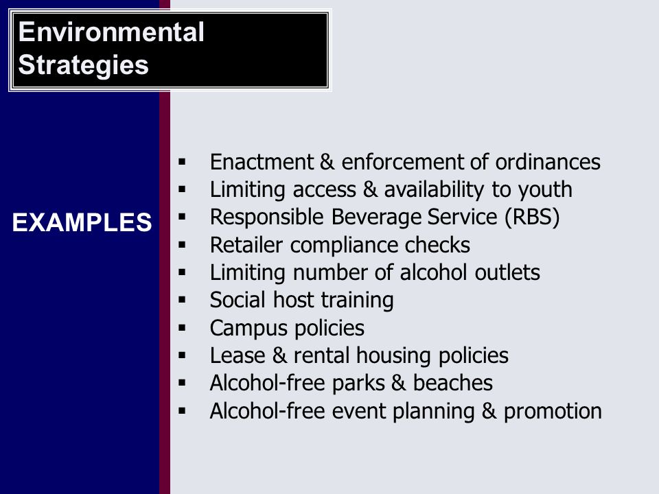 EXAMPLES  Enactment & enforcement of ordinances  Limiting access & availability to youth  Responsible Beverage Service (RBS)  Retailer compliance checks  Limiting number of alcohol outlets  Social host training  Campus policies  Lease & rental housing policies  Alcohol-free parks & beaches  Alcohol-free event planning & promotion Environmental Strategies