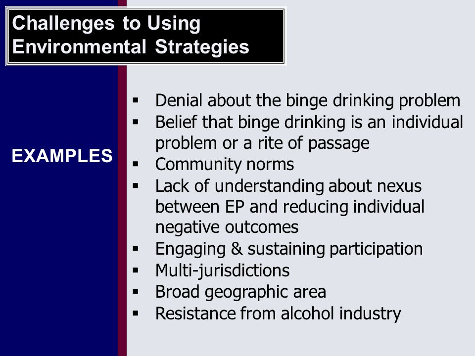 EXAMPLES  Denial about the binge drinking problem  Belief that binge drinking is an individual problem or a rite of passage  Community norms  Lack of understanding about nexus between EP and reducing individual negative outcomes  Engaging & sustaining participation  Multi-jurisdictions  Broad geographic area  Resistance from alcohol industry Challenges to Using Environmental Strategies