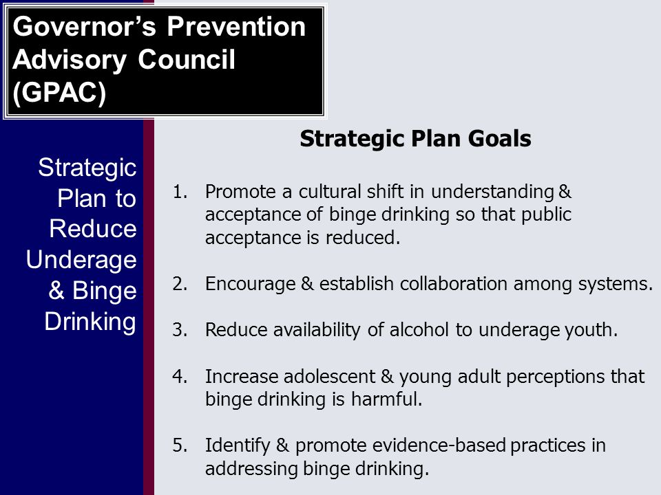 Strategic Plan to Reduce Underage & Binge Drinking Governor’s Prevention Advisory Council (GPAC) Strategic Plan Goals 1.Promote a cultural shift in understanding & acceptance of binge drinking so that public acceptance is reduced.
