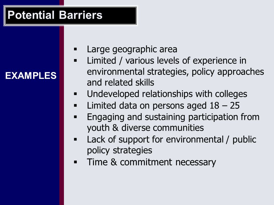 EXAMPLES  Large geographic area  Limited / various levels of experience in environmental strategies, policy approaches and related skills  Undeveloped relationships with colleges  Limited data on persons aged 18 – 25  Engaging and sustaining participation from youth & diverse communities  Lack of support for environmental / public policy strategies  Time & commitment necessary Potential Barriers