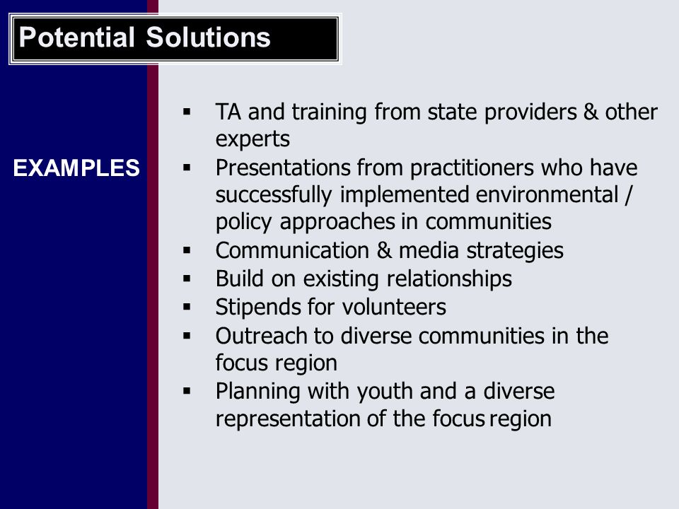 EXAMPLES  TA and training from state providers & other experts  Presentations from practitioners who have successfully implemented environmental / policy approaches in communities  Communication & media strategies  Build on existing relationships  Stipends for volunteers  Outreach to diverse communities in the focus region  Planning with youth and a diverse representation of the focus region Potential Solutions