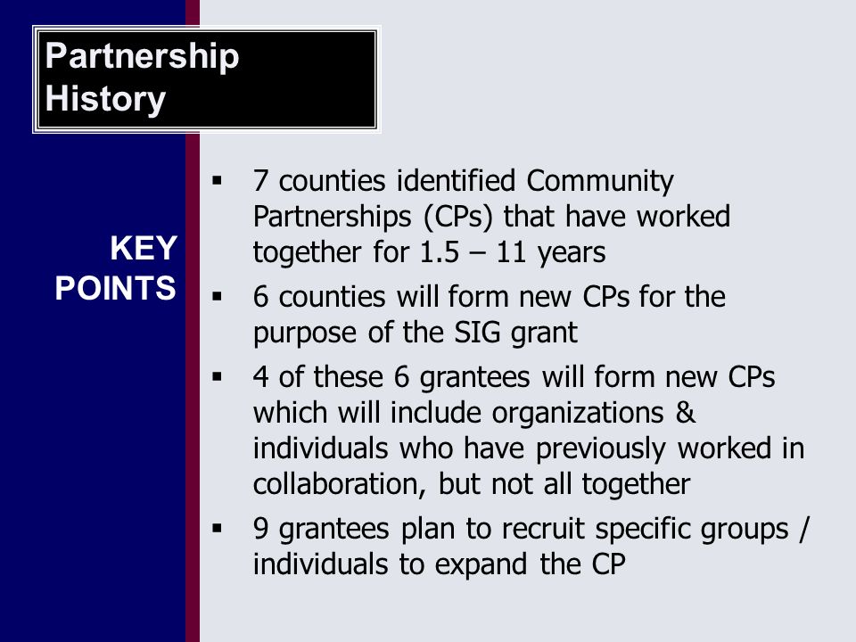  7 counties identified Community Partnerships (CPs) that have worked together for 1.5 – 11 years  6 counties will form new CPs for the purpose of the SIG grant  4 of these 6 grantees will form new CPs which will include organizations & individuals who have previously worked in collaboration, but not all together  9 grantees plan to recruit specific groups / individuals to expand the CP Partnership History KEY POINTS