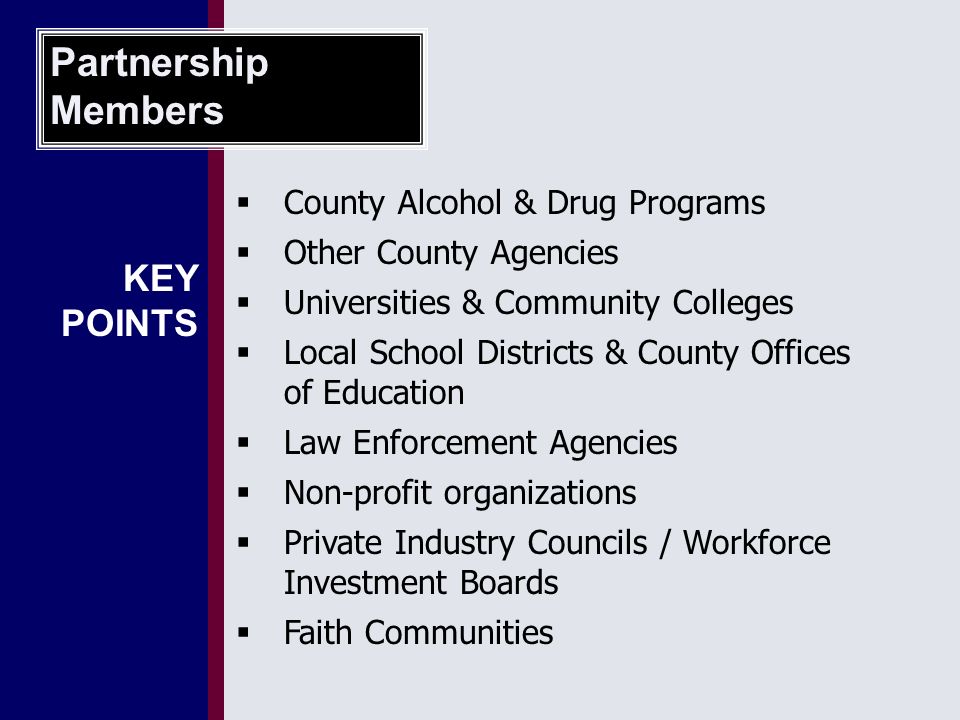 County Alcohol & Drug Programs  Other County Agencies  Universities & Community Colleges  Local School Districts & County Offices of Education  Law Enforcement Agencies  Non-profit organizations  Private Industry Councils / Workforce Investment Boards  Faith Communities Partnership Members KEY POINTS