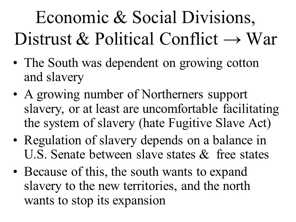 Economic & Social Divisions, Distrust & Political Conflict → War The South was dependent on growing cotton and slavery A growing number of Northerners support slavery, or at least are uncomfortable facilitating the system of slavery (hate Fugitive Slave Act) Regulation of slavery depends on a balance in U.S.