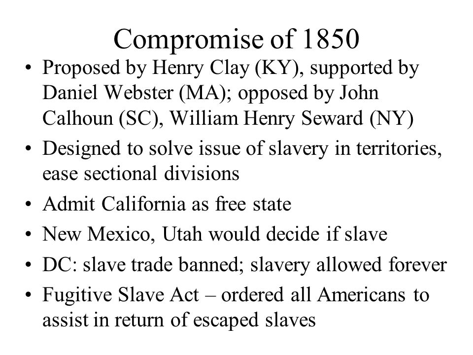 Compromise of 1850 Proposed by Henry Clay (KY), supported by Daniel Webster (MA); opposed by John Calhoun (SC), William Henry Seward (NY) Designed to solve issue of slavery in territories, ease sectional divisions Admit California as free state New Mexico, Utah would decide if slave DC: slave trade banned; slavery allowed forever Fugitive Slave Act – ordered all Americans to assist in return of escaped slaves